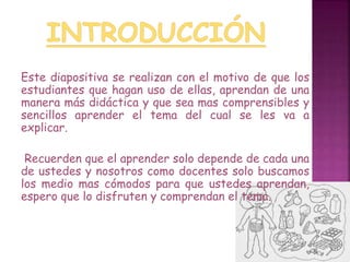 Este diapositiva se realizan con el motivo de que los 
estudiantes que hagan uso de ellas, aprendan de una 
manera más didáctica y que sea mas comprensibles y 
sencillos aprender el tema del cual se les va a 
explicar. 
Recuerden que el aprender solo depende de cada una 
de ustedes y nosotros como docentes solo buscamos 
los medio mas cómodos para que ustedes aprendan, 
espero que lo disfruten y comprendan el tema. 
 