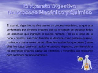 El aparato digestivo, se dice que es un proceso mecánico, ya que esta
conformado por diversos órganos que se encargan de procesar todos
los alimentos que ingresan al cuerpo humano ( tal es el caso de la
boca y dientes), así como también se describe como proceso químico,
motivado a que a través de las diferentes sustancias que posee ( entre
ellas los jugos gástricos) agiliza el proceso digestivo, permitiéndole a
los diferentes órganos captar las vitaminas y minerales que requieren
para continuar su funcionamiento.
 