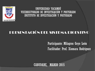 UNIVERSIDAD YACAMBÚ
VICERRECTORADO DE INVESTIGACIÓN Y POSTGRADO
INSTITUTO DE INVESTIGACIÓN Y POSTGRADO
PRESENTACIÓN DEL SISTEMA DIGESTIVO
Participante: Milagros Goyo León
Facilitador: Prof. Xiomara Rodríguez
CABUDARE, MARZO 2015
 