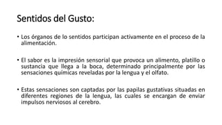 Sentidos del Gusto:
• Los órganos de lo sentidos participan activamente en el proceso de la
alimentación.
• El sabor es la impresión sensorial que provoca un alimento, platillo o
sustancia que llega a la boca, determinado principalmente por las
sensaciones químicas reveladas por la lengua y el olfato.
• Estas sensaciones son captadas por las papilas gustativas situadas en
diferentes regiones de la lengua, las cuales se encargan de enviar
impulsos nerviosos al cerebro.
 