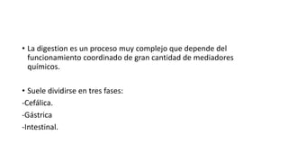 • La digestion es un proceso muy complejo que depende del
funcionamiento coordinado de gran cantidad de mediadores
químicos.
• Suele dividirse en tres fases:
-Cefálica.
-Gástrica
-Intestinal.
 