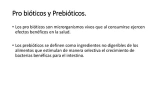 Pro bióticos y Prebióticos.
• Los pro bióticos son microrganismos vivos que al consumirse ejercen
efectos benéficos en la salud.
• Los prebióticos se definen como ingredientes no digeribles de los
alimentos que estimulan de manera selectiva el crecimiento de
bacterias benéficas para el intestino.
 