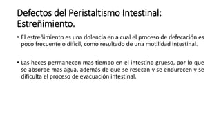 Defectos del Peristaltismo Intestinal:
Estreñimiento.
• El estreñimiento es una dolencia en a cual el proceso de defecación es
poco frecuente o difícil, como resultado de una motilidad intestinal.
• Las heces permanecen mas tiempo en el intestino grueso, por lo que
se absorbe mas agua, además de que se resecan y se endurecen y se
dificulta el proceso de evacuación intestinal.
 