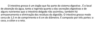 O intestino grosso é um órgão que faz parte do sistema digestivo . É o local
de absorção da água, tanto a ingerida quanto a das secreções digestivas e de
alguns nutrientes que o intestino delgado não assimilou, também há
armazenamento e eliminação dos resíduos da digestão. O intestino grosso mede
cerca de 1,5 m de comprimento e 6 cm de diâmetro. É composto por três partes: o
ceco, o cólon e o reto.
 