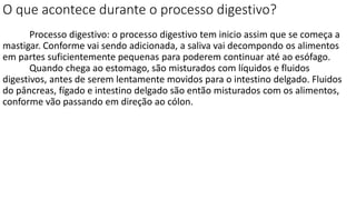 O que acontece durante o processo digestivo?
Processo digestivo: o processo digestivo tem inicio assim que se começa a
mastigar. Conforme vai sendo adicionada, a saliva vai decompondo os alimentos
em partes suficientemente pequenas para poderem continuar até ao esófago.
Quando chega ao estomago, são misturados com líquidos e fluidos
digestivos, antes de serem lentamente movidos para o intestino delgado. Fluidos
do pâncreas, fígado e intestino delgado são então misturados com os alimentos,
conforme vão passando em direção ao cólon.
 