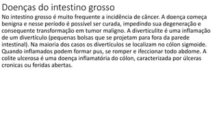 Doenças do intestino grosso
No intestino grosso é muito frequente a incidência de câncer. A doença começa
benigna e nesse período é possível ser curada, impedindo sua degeneração e
consequente transformação em tumor maligno. A diverticulite é uma inflamação
de um divertículo (pequenas bolsas que se projetam para fora da parede
intestinal). Na maioria dos casos os divertículos se localizam no cólon sigmoide.
Quando inflamados podem formar pus, se romper e ifeccionar todo abdome. A
colite ulcerosa é uma doença inflamatória do cólon, caracterizada por úlceras
cronicas ou feridas abertas.
 