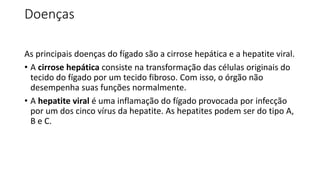 Doenças
As principais doenças do fígado são a cirrose hepática e a hepatite viral.
• A cirrose hepática consiste na transformação das células originais do
tecido do fígado por um tecido fibroso. Com isso, o órgão não
desempenha suas funções normalmente.
• A hepatite viral é uma inflamação do fígado provocada por infecção
por um dos cinco vírus da hepatite. As hepatites podem ser do tipo A,
B e C.
 
