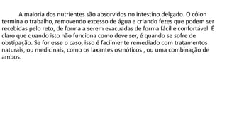 A maioria dos nutrientes são absorvidos no intestino delgado. O cólon
termina o trabalho, removendo excesso de água e criando fezes que podem ser
recebidas pelo reto, de forma a serem evacuadas de forma fácil e confortável. É
claro que quando isto não funciona como deve ser, é quando se sofre de
obstipação. Se for esse o caso, isso é facilmente remediado com tratamentos
naturais, ou medicinais, como os laxantes osmóticos , ou uma combinação de
ambos.
 