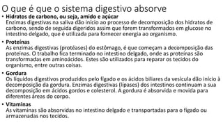 O que é que o sistema digestivo absorve
• Hidratos de carbono, ou seja, amido e açúcar
Enzimas digestivas na saliva dão início ao processo de decomposição dos hidratos de
carbono, sendo de seguida digeridos assim que forem transformados em glucose no
intestino delgado, que é utilizada para fornecer energia ao organismo.
• Proteínas
As enzimas digestivas (protéases) do estômago, é que começam a decomposição das
proteínas. O trabalho fica terminado no intestino delgado, onde as proteínas são
transformadas em aminoácidos. Estes são utilizados para reparar os tecidos do
organismo, entre outras coisas.
• Gordura
Os líquidos digestivos produzidos pelo fígado e os ácidos biliares da vesícula dão início à
decomposição da gordura. Enzimas digestivas (lípases) dos intestinos continuam a sua
decomposição em ácidos gordos e colesterol. A gordura é absorvida e movida para
diferentes áreas do corpo.
• Vitaminas
As vitaminas são absorvidas no intestino delgado e transportadas para o fígado ou
armazenadas nos tecidos.
 
