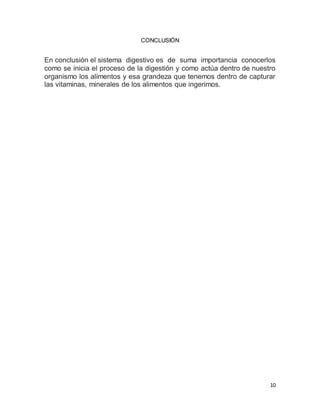 10
CONCLUSIÓN
En conclusión el sistema digestivo es de suma importancia conocerlos
como se inicia el proceso de la digestión y como actúa dentro de nuestro
organismo los alimentos y esa grandeza que tenemos dentro de capturar
las vitaminas, minerales de los alimentos que ingerimos.
 