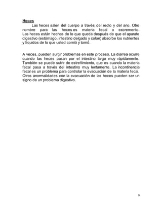 9
Heces
Las heces salen del cuerpo a través del recto y del ano. Otro
nombre para las heces es materia fecal o excremento.
Las heces están hechas de lo que queda después de que el aparato
digestivo (estómago, intestino delgado y colon) absorbe los nutrientes
y líquidos de lo que usted comió y tomó.
A veces, pueden surgir problemas en este proceso. La diarrea ocurre
cuando las heces pasan por el intestino largo muy rápidamente.
También se puede sufrir de estreñimiento, que es cuando la materia
fecal pasa a través del intestino muy lentamente. La incontinencia
fecal es un problema para controlar la evacuación de la materia fecal.
Otras anormalidades con la evacuación de las heces pueden ser un
signo de un problema digestivo.
 