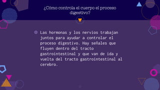 ¿Cómo controla el cuerpo el proceso
digestivo?
◍ Las hormonas y los nervios trabajan
juntos para ayudar a controlar el
proceso digestivo. Hay señales que
fluyen dentro del tracto
gastrointestinal y que van de ida y
vuelta del tracto gastrointestinal al
cerebro.
17
 