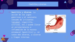 Gastritis y úlceras.
◍ Gastritis y úlceras. La
acción de los jugos
gástricos y el constante
consumo de irritantes
(alcohol, cigarrillo,
cítricos, etc.) puede llevar
al enrojecimiento e
inflamación de la mucosa
estomacal (gastritis) y, en
casos más severos, a úlceras
y llagas internas.
20
 
