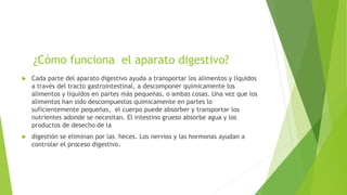 ¿Cómo funciona el aparato digestivo?
 Cada parte del aparato digestivo ayuda a transportar los alimentos y líquidos
a través del tracto gastrointestinal, a descomponer químicamente los
alimentos y líquidos en partes más pequeñas, o ambas cosas. Una vez que los
alimentos han sido descompuestos químicamente en partes lo
suficientemente pequeñas, el cuerpo puede absorber y transportar los
nutrientes adonde se necesitan. El intestino grueso absorbe agua y los
productos de desecho de la
 digestión se eliminan por las heces. Los nervios y las hormonas ayudan a
controlar el proceso digestivo.
 