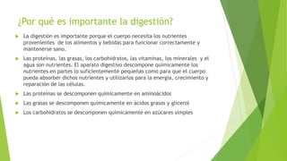 ¿Por qué es importante la digestión?
 La digestión es importante porque el cuerpo necesita los nutrientes
provenientes de los alimentos y bebidas para funcionar correctamente y
mantenerse sano.
 Las proteínas, las grasas, los carbohidratos, las vitaminas, los minerales y el
agua son nutrientes. El aparato digestivo descompone químicamente los
nutrientes en partes lo suficientemente pequeñas como para que el cuerpo
pueda absorber dichos nutrientes y utilizarlos para la energía, crecimiento y
reparación de las células.
 Las proteínas se descomponen químicamente en aminoácidos
 Las grasas se descomponen químicamente en ácidos grasos y glicerol
 Los carbohidratos se descomponen químicamente en azúcares simples
 