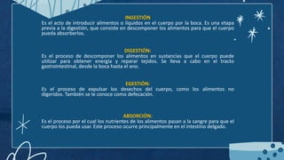 INGESTIÓN
Es el acto de introducir alimentos o líquidos en el cuerpo por la boca. Es una etapa
previa a la digestión, que consiste en descomponer los alimentos para que el cuerpo
pueda absorberlos.
DIGESTIÓN:
Es el proceso de descomponer los alimentos en sustancias que el cuerpo puede
utilizar para obtener energía y reparar tejidos. Se lleva a cabo en el tracto
gastrointestinal, desde la boca hasta el ano.
EGESTIÓN:
Es el proceso de expulsar los desechos del cuerpo, como los alimentos no
digeridos. También se le conoce como defecación.
ABSORCIÓN:
Es el proceso por el cual los nutrientes de los alimentos pasan a la sangre para que el
cuerpo los pueda usar. Este proceso ocurre principalmente en el intestino delgado.
 