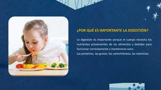 ¿POR QUÉ ES IMPORTANTE LA DIGESTIÓN?
La digestión es importante porque el cuerpo necesita los
nutrientes provenientes de los alimentos y bebidas para
funcionar correctamente y mantenerse sano.
Las proteínas, las grasas, los carbohidratos, las vitaminas.
 