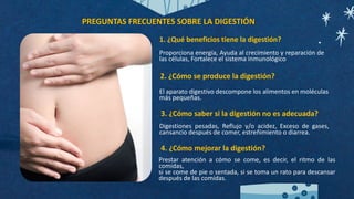 1. ¿Qué beneficios tiene la digestión?
2. ¿Cómo se produce la digestión?
3. ¿Cómo saber si la digestión no es adecuada?
4. ¿Cómo mejorar la digestión?
Proporciona energía, Ayuda al crecimiento y reparación de
las células, Fortalece el sistema inmunológico
El aparato digestivo descompone los alimentos en moléculas
más pequeñas.
Digestiones pesadas, Reflujo y/o acidez, Exceso de gases,
cansancio después de comer, estreñimiento o diarrea.
Prestar atención a cómo se come, es decir, el ritmo de las
comidas,
si se come de pie o sentada, si se toma un rato para descansar
después de las comidas.
PREGUNTAS FRECUENTES SOBRE LA DIGESTIÓN
 