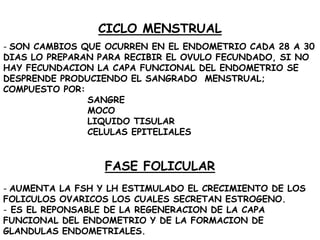 CICLO MENSTRUAL
- SON CAMBIOS QUE OCURREN EN EL ENDOMETRIO CADA 28 A 30
DIAS LO PREPARAN PARA RECIBIR EL OVULO FECUNDADO, SI NO
HAY FECUNDACION LA CAPA FUNCIONAL DEL ENDOMETRIO SE
DESPRENDE PRODUCIENDO EL SANGRADO MENSTRUAL;
COMPUESTO POR:
SANGRE
MOCO
LIQUIDO TISULAR
CELULAS EPITELIALES

FASE FOLICULAR
- AUMENTA LA FSH Y LH ESTIMULADO EL CRECIMIENTO DE LOS
FOLICULOS OVARICOS LOS CUALES SECRETAN ESTROGENO.
- ES EL REPONSABLE DE LA REGENERACION DE LA CAPA
FUNCIONAL DEL ENDOMETRIO Y DE LA FORMACION DE
GLANDULAS ENDOMETRIALES.

 