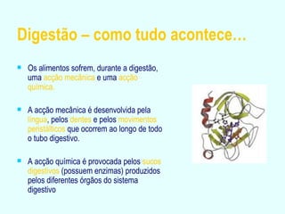 Digestão – como tudo acontece… Os alimentos sofrem, durante a digestão, uma  acção mecânica  e uma  acção química. A acção mecânica é desenvolvida pela  língua , pelos  dentes  e pelos  movimentos peristálticos  que ocorrem ao longo de todo o tubo digestivo. A acção química é provocada pelos  sucos digestivos  (possuem enzimas) produzidos pelos diferentes órgãos do sistema digestivo 