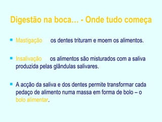 Digestão na boca… - Onde tudo começa Mastigação      os dentes trituram e moem os alimentos. Insalivação     os alimentos são misturados com a saliva produzida pelas glândulas salivares. A acção da saliva e dos dentes permite transformar cada pedaço de alimento numa massa em forma de bolo – o  bolo alimentar . 