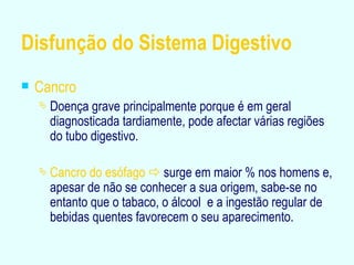 Disfunção do Sistema Digestivo Cancro Doença grave principalmente porque é em geral diagnosticada tardiamente, pode afectar várias regiões do tubo digestivo. Cancro do esófago     surge em maior % nos homens e, apesar de não se conhecer a sua origem, sabe-se no entanto que o tabaco, o álcool  e a ingestão regular de bebidas quentes favorecem o seu aparecimento. 