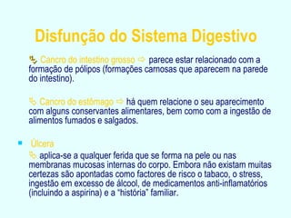 Disfunção do Sistema Digestivo    Cancro do intestino grosso     parece estar relacionado com a formação de pólipos (formações carnosas que aparecem na parede do intestino).    Cancro do estômago     há quem relacione o seu aparecimento com alguns conservantes alimentares, bem como com a ingestão de alimentos fumados e salgados. Úlcera     aplica-se a qualquer ferida que se forma na pele ou nas membranas mucosas internas do corpo. Embora não existam muitas certezas são apontadas como factores de risco o tabaco, o stress, ingestão em excesso de álcool, de medicamentos anti-inflamatórios (incluindo a aspirina) e a “história” familiar. 