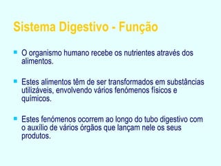 Sistema Digestivo - Função O organismo humano recebe os nutrientes através dos alimentos. Estes alimentos têm de ser transformados em substâncias utilizáveis, envolvendo vários fenómenos físicos e químicos. Estes fenómenos ocorrem ao longo do tubo digestivo com o auxílio de vários órgãos que lançam nele os seus produtos. 