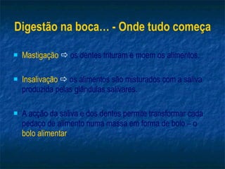 Digestão na boca… - Onde tudo começa Mastigação      os dentes trituram e moem os alimentos. Insalivação     os alimentos são misturados com a saliva produzida pelas glândulas salivares. A acção da saliva e dos dentes permite transformar cada pedaço de alimento numa massa em forma de bolo – o  bolo alimentar . 
