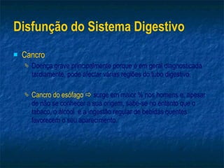 Disfunção do Sistema Digestivo Cancro Doença grave principalmente porque é em geral diagnosticada tardiamente, pode afectar várias regiões do tubo digestivo. Cancro do esófago     surge em maior % nos homens e, apesar de não se conhecer a sua origem, sabe-se no entanto que o tabaco, o álcool  e a ingestão regular de bebidas quentes favorecem o seu aparecimento. 