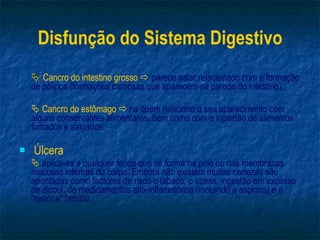 Disfunção do Sistema Digestivo    Cancro do intestino grosso     parece estar relacionado com a formação de pólipos (formações carnosas que aparecem na parede do intestino).    Cancro do estômago     há quem relacione o seu aparecimento com alguns conservantes alimentares, bem como com a ingestão de alimentos fumados e salgados. Úlcera      aplica-se a qualquer ferida que se forma na pele ou nas membranas mucosas internas do corpo. Embora não existam muitas certezas são apontadas como factores de risco o tabaco, o stress, ingestão em excesso de álcool, de medicamentos anti-inflamatórios (incluindo a aspirina) e a “história” familiar. 