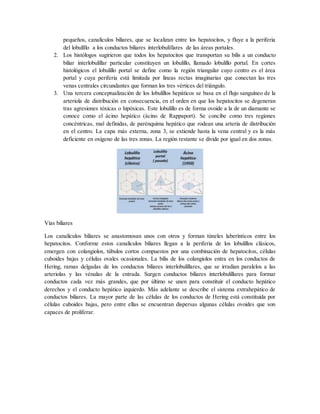pequeños, canalículos biliares, que se localizan entre los hepatocitos, y fluye a la periferia
del lobulíllo a los conductos biliares interlobulillares de las áreas portales.
2. Los histólogos sugirieron que todos los hepatocitos que transportan su bilis a un conducto
biliar interlobulillar particular constituyen un lobulillo, llamado lobulillo portal. En cortes
histológicos el lobulillo portal se define como la región triangular cuyo centro es el área
portal y cuya periferia está limitada por líneas rectas imaginarias que conectan las tres
venas centrales circundantes que forman los tres vértices del triángulo.
3. Una tercera conceptualización de los lobulillos hepáticos se basa en el flujo sanguíneo de la
arteriola de distribución en consecuencia, en el orden en que los hepatocitos se degeneran
tras agresiones tóxicas o hipóxicas. Este lobulillo es de forma ovoide a la de un diamante se
conoce como el ácino hepático (ácino de Rappaport). Se concibe como tres regiones
concéntricas, mal definidas, de parénquima hepático que rodean una arteria de distribución
en el centro. La capa más externa, zona 3, se extiende hasta la vena central y es la más
deficiente en oxígeno de las tres zonas. La región restante se divide por igual en dos zonas.
Vías biliares
Los canalículos biliares se anastomosan unos con otros y forman túneles laberínticos entre los
hepatocitos. Conforme estos canalículos biliares llegan a la periferia de los lobulillos clásicos,
emergen con colangiolos, túbulos cortos compuestos por una combinación de hepatocitos, células
cuboides bajas y células ovales ocasionales. La bilis de los colangiolos entra en los conductos de
Hering, ramas delgadas de los conductos biliares interlobulillares, que se irradian paralelos a las
arteriolas y las vénulas de la entrada. Surgen conductos biliares interlobulillares para formar
conductos cada vez más grandes, que por último se unen para constituir el conducto hepático
derechos y el conducto hepático izquierdo. Más adelante se describe el sistema extrahepático de
conductos biliares. La mayor parte de las células de los conductos de Hering está constituida por
células cuboides bajas, pero entre ellas se encuentran dispersas algunas células ovoides que son
capaces de proliferar.
 