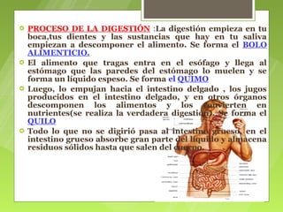    PROCESO DE LA DIGESTIÓN :La digestión empieza en tu
    boca,tus dientes y las sustancias que hay en tu saliva
    empiezan a descomponer el alimento. Se forma el BOLO
    ALIMENTICIO.
   El alimento que tragas entra en el esófago y llega al
    estómago que las paredes del estómago lo muelen y se
    forma un líquido espeso. Se forma el QUIMO
   Luego, lo empujan hacia el intestino delgado , los jugos
    producidos en el intestino delgado, y en otros órganos
    descomponen los alimentos y los convierten en
    nutrientes(se realiza la verdadera digestión). Se forma el
    QUILO
   Todo lo que no se digirió pasa al intestino grueso, en el
    intestino grueso absorbe gran parte del líquido y almacena
    residuos sólidos hasta que salen del cuerpo.
 