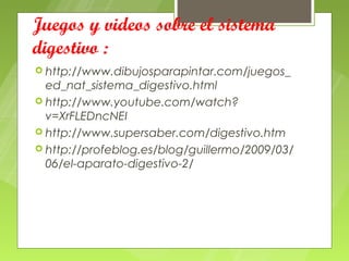 Juegos y videos sobre el sistema
digestivo :
 http://www.dibujosparapintar.com/juegos_
  ed_nat_sistema_digestivo.html
 http://www.youtube.com/watch?
  v=XrFLEDncNEI
 http://www.supersaber.com/digestivo.htm
 http://profeblog.es/blog/guillermo/2009/03/
  06/el-aparato-digestivo-2/
 