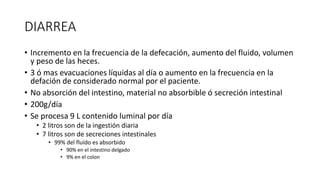 DIARREA
• Incremento en la frecuencia de la defecación, aumento del fluido, volumen
y peso de las heces.
• 3 ó mas evacuaciones líquidas al día o aumento en la frecuencia en la
defación de considerado normal por el paciente.
• No absorción del intestino, material no absorbible ó secreción intestinal
• 200g/día
• Se procesa 9 L contenido luminal por día
• 2 litros son de la ingestión diaria
• 7 litros son de secreciones intestinales
• 99% del fluído es absorbido
• 90% en el intestino delgado
• 9% en el colon
 
