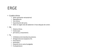 ERGE
• Cuadro clinico
• Dolor quemante retroesternal
• Regurgitación
• Tos crónica
• Exacerbación del asma.
• Dolor en región alta del abdomen 1 hora después de comer.
• Dx
• Historia clínica.
• Endoscopia
• pH metria y manometria
• Tx
• Inhibidores de la bomba de protones
• Antagonistas de receptores H2.
• Procineticos
• Antiacidos
• Elavación de la cama 6 pulgadas
• Funduplicatura
 