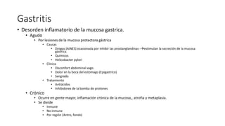 Gastritis
• Desorden inflamatorio de la mucosa gastrica.
• Agudo
• Por lesiones de la mucosa protectora gástrica
• Causas
• Drogas (AINES) ocasionada por inhibir las prostanglandinas -estimulan la secreción de la mucosa
gástrica.
• Químicos
• Helicobacter pylori
• Clinica
• Disconfort abdominal vago.
• Dolor en la boca del estomago (Epigastrico)
• Sangrado
• Tratamiento
• Antiácidos
• Inhibidores de la bomba de protones
• Crónico
• Ocurre en gente mayor, inflamación crónica de la mucosa,, atrofia y metaplasia.
• Se divide
• Inmune
• No inmune
• Por región (Antro, fondo)
 