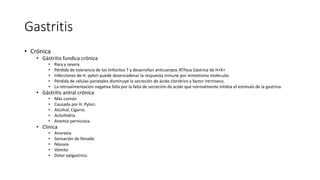 Gastritis
• Crónica
• Gástritis fundica crónica
• Rara y severa
• Pérdida de tolerancia de los linfocitos T y desarrollan anticuerpos ATPasa Gástrica de H+K+
• Infecciones de H. pylori puede desencadenar la respuesta inmune por mimetismo molecular.
• Pérdida de células parietales disminuye la secreción de ácido cloridrico y factor intrinseco.
• La retroalimentación negativa falla por la falta de secreción de acido que normalmente inhibia el estimulo de la gastrina.
• Gástritis antral crónica
• Más común
• Causada por H. Pylori.
• Alcohol, Cigarro.
• Aclorhidria
• Anemia perniciosa.
• Clinica
• Anorexia
• Sensación de llenado
• Náusea
• Vómito
• Dolor epigastrico.
 