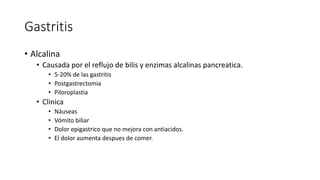 Gastritis
• Alcalina
• Causada por el reflujo de bilis y enzimas alcalinas pancreatica.
• 5-20% de las gastritis
• Postgastrectomia
• Piloroplastía
• Clinica
• Náuseas
• Vómito biliar
• Dolor epigastrico que no mejora con antiacidos.
• El dolor aumenta despues de comer.
 