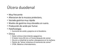 Úlcera duodenal
• Muy frecuente
• Alteracion de la mucosa protectora,
• Vaciado gastrico muy rápido
• Niveles de gastrina muy elevados en suero.
• Producción de acido por fumar.
• Patofisiologia
• Aumento de acido y pepsina en el duodeno.
• Clinica
• Dolor crónico intermitente epigastrico.
• El dolor inicia 30 min a 2 horas despuès de comer.
• Ocurre a mitad de la noche y desaparece en la mañana.
• Patrón de ”aliviar síntomas al momento de comer”
• STDA. Melena o Hematemesis.
 