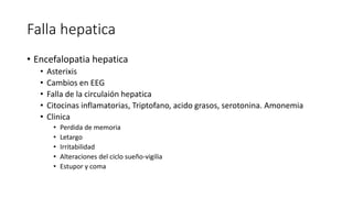 Falla hepatica
• Encefalopatia hepatica
• Asterixis
• Cambios en EEG
• Falla de la circulaión hepatica
• Citocinas inflamatorias, Triptofano, acido grasos, serotonina. Amonemia
• Clinica
• Perdida de memoria
• Letargo
• Irritabilidad
• Alteraciones del ciclo sueño-vigilia
• Estupor y coma
 