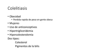 Colelitiasis
• Obesidad
• Perdida rapida de peso en gente obesa
• Mujeres
• Uso de anticonceptivos
• Hipertrigliceridemia
• Hipercolesterolemia
Dos tipos:
Colesterol
Pigmentos de la bilis
 