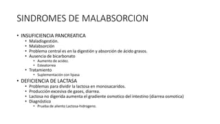 SINDROMES DE MALABSORCION
• INSUFICIENCIA PANCREATICA
• Maladisgestión.
• Malabsorción
• Problema central es en la digestión y absorción de ácido grasos.
• Ausencia de bicarbonato
• Aumento de acidez.
• Esteatorrea
• Tratamiento
• Suplementación con lipasa
• DEFICIENCIA DE LACTASA
• Problemas para dividir la lactosa en monosacaridos.
• Producción excesiva de gases, diarrea.
• Lactosa no digerida aumenta el gradiente osmotico del intestino (diarrea osmotica)
• Diagnóstico
• Prueba de aliento Lactosa-hidrogeno.
 