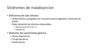 Síndromes de malabsorcion
• Deficiencia de sales biliares
• Acidos biliares conjugados son necesarios para la digestión y absorción de
grasas.
• Pobre absorción de vitaminas liposolubles
• Deficiencia de Vit A, D, E, K.
• Esteatorrea
• Síndrome del vaciamiento gástrico
• Quimo hipertonico.
• Cirugía bariatrica
• Gastrectomia.
 
