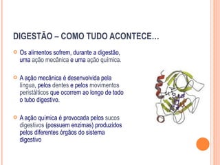 DIGESTÃO – COMO TUDO ACONTECE…
   Os alimentos sofrem, durante a digestão,
    uma ação mecânica e uma ação química.

   A ação mecânica é desenvolvida pela
    língua, pelos dentes e pelos movimentos
    peristálticos que ocorrem ao longo de todo
    o tubo digestivo.

   A ação química é provocada pelos sucos
    digestivos (possuem enzimas) produzidos
    pelos diferentes órgãos do sistema
    digestivo
 