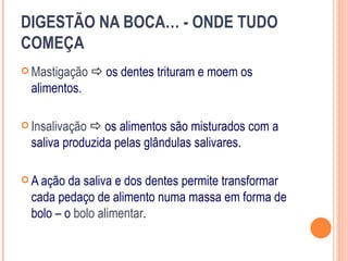 DIGESTÃO NA BOCA… - ONDE TUDO
COMEÇA
 Mastigação     os dentes trituram e moem os
  alimentos.

 Insalivação  os alimentos são misturados com a
  saliva produzida pelas glândulas salivares.

 A ação  da saliva e dos dentes permite transformar
  cada pedaço de alimento numa massa em forma de
  bolo – o bolo alimentar.
 