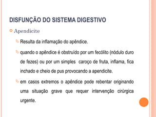 DISFUNÇÃO DO SISTEMA DIGESTIVO
   Apendicite
     Resulta da inflamação do apêndice.

     quando o apêndice é obstruído por   um fecólito (nódulo duro
      de fezes) ou por um simples caroço de fruta, inflama, fica
      inchado e cheio de pus provocando a apendicite.
     em   casos extremos o apêndice pode rebentar originando
      uma situação grave que requer intervenção cirúrgica
      urgente.
 