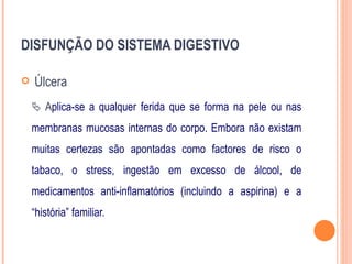 DISFUNÇÃO DO SISTEMA DIGESTIVO

   Úlcera
     Aplica-se a qualquer ferida que se forma na pele ou nas
    membranas mucosas internas do corpo. Embora não existam
    muitas certezas são apontadas como factores de risco o
    tabaco, o stress, ingestão em excesso de álcool, de
    medicamentos anti-inflamatórios (incluindo a aspirina) e a
    “história” familiar.
 