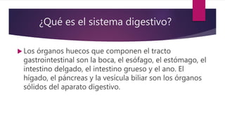 ¿Qué es el sistema digestivo?
 Los órganos huecos que componen el tracto
gastrointestinal son la boca, el esófago, el estómago, el
intestino delgado, el intestino grueso y el ano. El
hígado, el páncreas y la vesícula biliar son los órganos
sólidos del aparato digestivo.
 