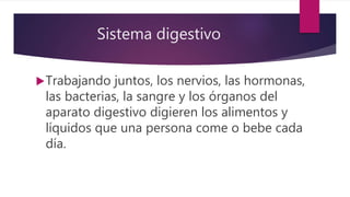 Sistema digestivo
Trabajando juntos, los nervios, las hormonas,
las bacterias, la sangre y los órganos del
aparato digestivo digieren los alimentos y
líquidos que una persona come o bebe cada
día.
 